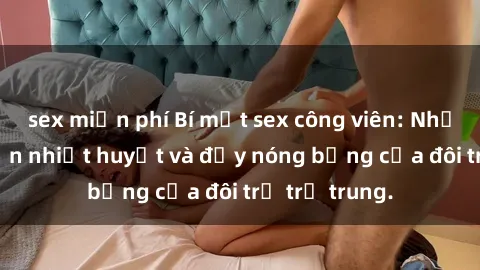sex miễn phí Bí mật sex công viên: Những câu chuyện nhiệt huyết và đầy nóng bỏng của đôi trẻ trẻ trung.
