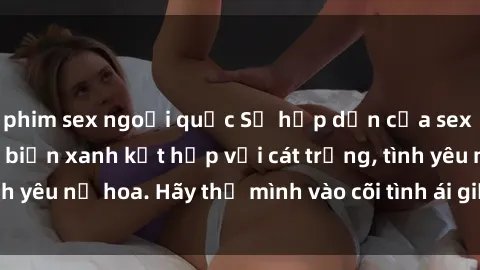 phim sex ngoại quốc Sự hấp dẫn của sex bãi biển: Khi sóng biển xanh kết hợp với cát trắng, tình yêu nở hoa. Hãy thả mình vào cõi tình ái giữa sóng biển!