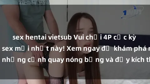 sex hentai vietsub Vui chơi 4P cực kỳ hấp dẫn trong phim sex mới nhất này! Xem ngay để khám phá những cảnh quay nóng bỏng và đầy kích thích của bộ phim này!