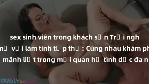 sex sinh viên trong khách sạn Trải nghiệm cảm xúc mới mẻ với làm tình tập thể: Cùng nhau khám phá niềm vui và sự mãnh liệt trong mối quan hệ tình dục đa người. Hãy thử ngay để biết cảm giác thú vị này