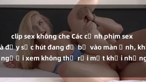 clip sex không che Các cảnh phim sex bukkake hấp dẫn và đầy sức hút đang đổ bộ vào màn ảnh, khiến người xem không thể rời mắt khỏi những cảnh quay đầy kích thích.