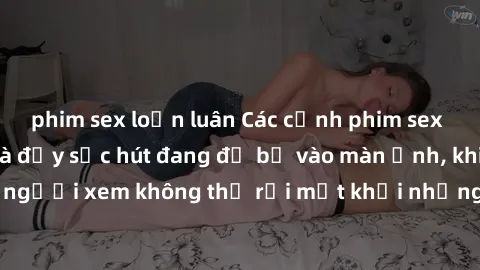 phim sex loạn luân Các cảnh phim sex bukkake hấp dẫn và đầy sức hút đang đổ bộ vào màn ảnh, khiến người xem không thể rời mắt khỏi những cảnh quay đầy kích thích.