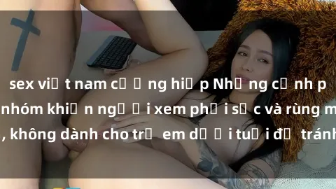 sex việt nam cưỡng hiếp Những cảnh phim sex bạo dâm nhóm khiến người xem phải sốc và rùng mình, không dành cho trẻ em dưới tuổi để tránh ảnh hưởng tiêu cực.