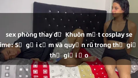 sex phòng thay đồ Khuôn mặt cosplay sex anime: Sự gợi cảm và quyến rũ trong thế giới ảo