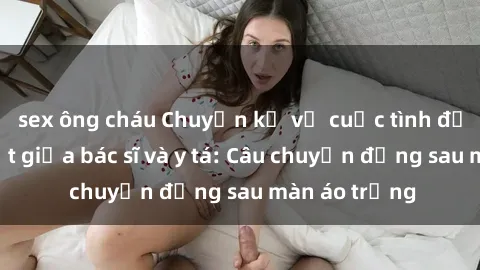 sex ông cháu Chuyện kể về cuộc tình đầy nhiệt huyết giữa bác sĩ và y tá: Câu chuyện đằng sau màn áo trắng
