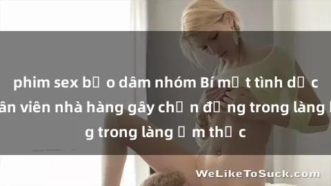 phim sex bạo dâm nhóm Bí mật tình dục giữa nhân viên nhà hàng gây chấn động trong làng ẩm thực