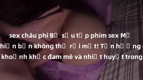 sex châu phi Bộ sưu tập phim sex Mỹ hot nhất năm nay khiến bạn không thể rời mắt! Tận hưởng những khoảnh khắc đam mê và nhiệt huyết trong các tác phẩm nóng bỏng này!