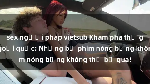 sex người pháp vietsub Khám phá thế giới phim sex ngoại quốc: Những bộ phim nóng bỏng không thể bỏ qua!