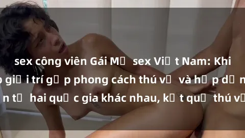 sex công viên Gái Mỹ sex Việt Nam: Khi nền công nghiệp giải trí gặp phong cách thú vị và hấp dẫn từ hai quốc gia khác nhau, kết quả thú vị không thể bỏ qua.