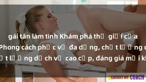 gái tân làm tình Khám phá thế giới của gái gọi Việt Nam: Phong cách phục vụ đa dạng, chất lượng dịch vụ cao cấp, đáng giá mọi khoản chi phí