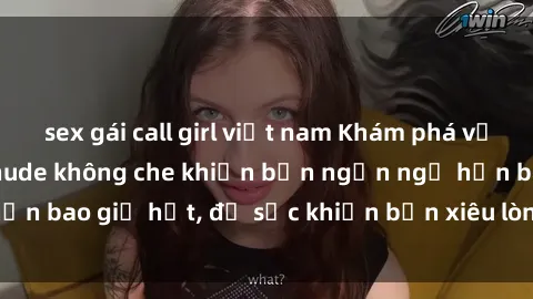 sex gái call girl việt nam Khám phá vẻ đẹp gái Việt Nam nude không che khiến bạn ngẩn ngơ hơn bao giờ hết, đủ sức khiến bạn xiêu lòng đến ngất ngây