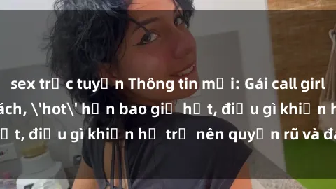 sex trực tuyến Thông tin mới: Gái call girl Việt Nam đắt khách, 'hot' hơn bao giờ hết, điều gì khiến họ trở nên quyến rũ và đáng chú ý?