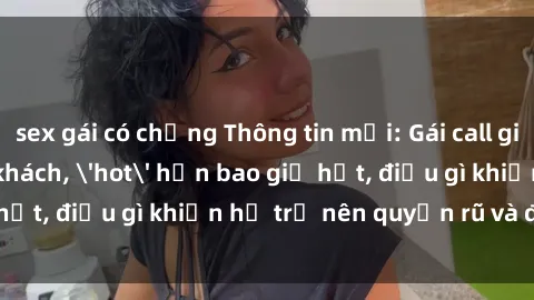 sex gái có chồng Thông tin mới: Gái call girl Việt Nam đắt khách, 'hot' hơn bao giờ hết, điều gì khiến họ trở nên quyến rũ và đáng chú ý?