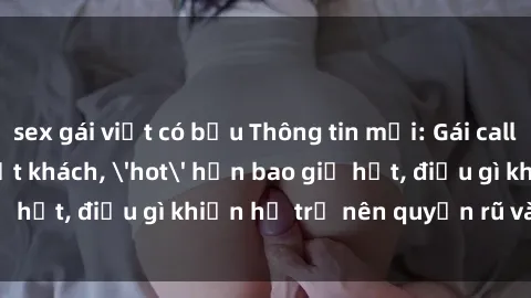 sex gái việt có bầu Thông tin mới: Gái call girl Việt Nam đắt khách, 'hot' hơn bao giờ hết, điều gì khiến họ trở nên quyến rũ và đáng chú ý?