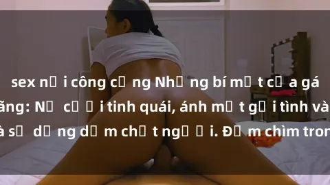 sex nơi công cộng Những bí mật của gái Việt Nam dâm đãng: Nụ cười tinh quái, ánh mắt gợi tình và sự dụng dẫm chết người. Đắm chìm trong vòng xoay đam mê!