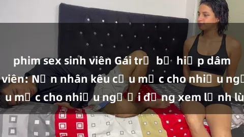 phim sex sinh viên Gái trẻ bị hiếp dâm bạo lực trong công viên: Nạn nhân kêu cứu mặc cho nhiều người đứng xem lạnh lùng