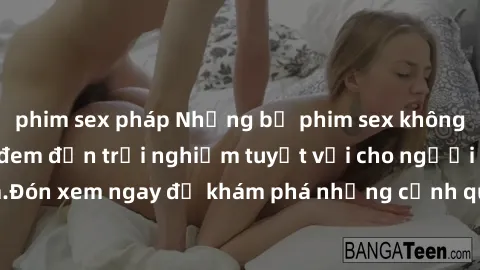 phim sex pháp Những bộ phim sex không che HD đỉnh cao, đem đến trải nghiệm tuyệt vời cho người xem.Đón xem ngay để khám phá những cảnh quay đẹp mắt và kích thích.