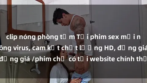 clip nóng phòng tắm Tải phim sex mới nhất cực nhanh không virus, cam kết chất lượng HD, đồng giá /phim chỉ có tại website chính thức. Đặt ngay!