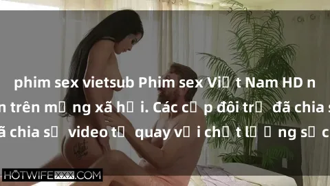 phim sex vietsub Phim sex Việt Nam HD ngày càng phổ biến trên mạng xã hội. Các cặp đôi trẻ đã chia sẻ video tự quay với chất lượng sắc nét, gợi cảm.