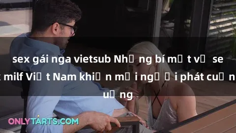 sex gái nga vietsub Những bí mật về sex milf Việt Nam khiến mọi người phát cuồng