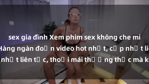 sex gia đình Xem phim sex không che miễn phí tại đây – Hàng ngàn đoạn video hot nhất, cập nhật liên tục, thoải mái thưởng thức mà không tốn kém.