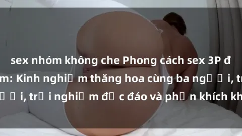 sex nhóm không che Phong cách sex 3P độc đáo tại Việt Nam: Kinh nghiệm thăng hoa cùng ba người, trải nghiệm độc đáo và phấn khích không thể bỏ lỡ!
