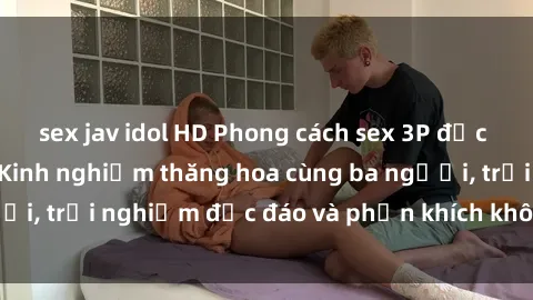 sex jav idol HD Phong cách sex 3P độc đáo tại Việt Nam: Kinh nghiệm thăng hoa cùng ba người, trải nghiệm độc đáo và phấn khích không thể bỏ lỡ!