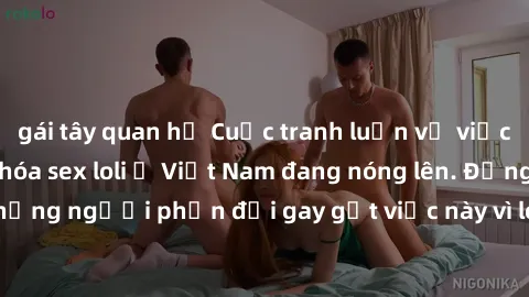 gái tây quan hệ Cuộc tranh luận về việc có nên hợp pháp hóa sex loli ở Việt Nam đang nóng lên. Đồng thời, cũng có những người phản đối gay gắt việc này vì lo ngại về tác động tiêu cực lên trẻ em và xã