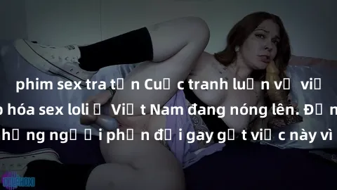 phim sex tra tấn Cuộc tranh luận về việc có nên hợp pháp hóa sex loli ở Việt Nam đang nóng lên. Đồng thời, cũng có những người phản đối gay gắt việc này vì lo ngại về tác động tiêu cực lên trẻ em và x