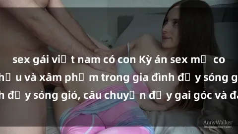 sex gái việt nam có con Kỳ án sex mẹ con Việt Nam: Sự sở hữu và xâm phạm trong gia đình đầy sóng gió, câu chuyện đầy gai góc và đau lòng.