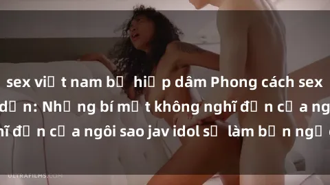 sex việt nam bị hiếp dâm Phong cách sex jav idol siêu hấp dẫn: Những bí mật không nghĩ đến của ngôi sao jav idol sẽ làm bạn ngạc nhiên!