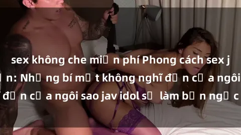 sex không che miễn phí Phong cách sex jav idol siêu hấp dẫn: Những bí mật không nghĩ đến của ngôi sao jav idol sẽ làm bạn ngạc nhiên!