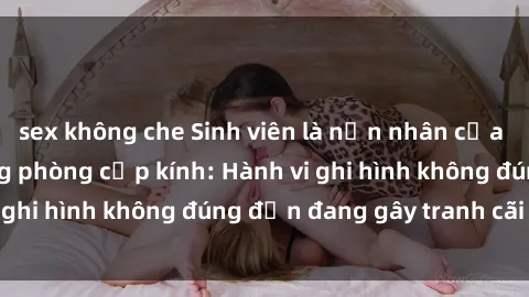 sex không che Sinh viên là nạn nhân của video quay lén trong phòng cấp kính: Hành vi ghi hình không đúng đắn đang gây tranh cãi lớn