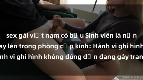 sex gái việt nam có bầu Sinh viên là nạn nhân của video quay lén trong phòng cấp kính: Hành vi ghi hình không đúng đắn đang gây tranh cãi lớn