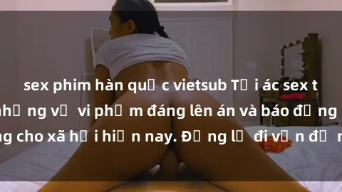 sex phim hàn quốc vietsub Tội ác sex tra tấn Việt Nam: những vụ vi phạm đáng lên án và báo động cho xã hội hiện nay. Đừng lờ đi vấn đề nghiêm trọng này!