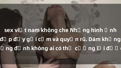 sex việt nam không che Những hình ảnh sex gái Việt xinh đẹp đầy gợi cảm và quyến rũ. Dám khẳng định không ai có thể cưỡng lại được vẻ đẹp của họ.