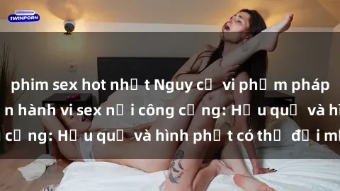 phim sex hot nhất Nguy cơ vi phạm pháp luật khi thực hiện hành vi sex nơi công cộng: Hậu quả và hình phạt có thể đối mặt