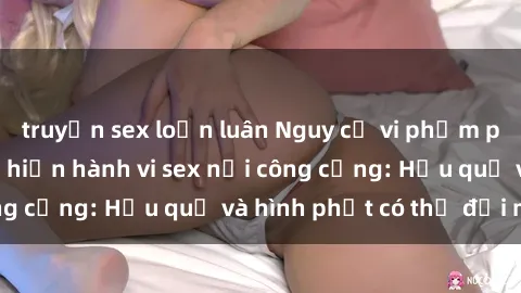 truyện sex loạn luân Nguy cơ vi phạm pháp luật khi thực hiện hành vi sex nơi công cộng: Hậu quả và hình phạt có thể đối mặt
