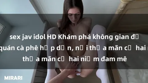 sex jav idol HD Khám phá không gian độc đáo tại sex quán cà phê hấp dẫn, nơi thỏa mãn cả hai niềm đam mê