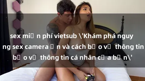 sex miễn phí vietsub 'Khám phá nguy cơ của việc sử dụng sex camera ẩn và cách bảo vệ thông tin cá nhân của bạn'