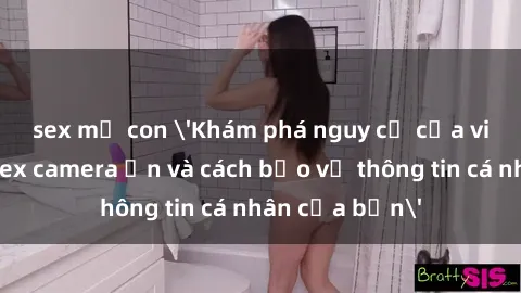 sex mẹ con 'Khám phá nguy cơ của việc sử dụng sex camera ẩn và cách bảo vệ thông tin cá nhân của bạn'