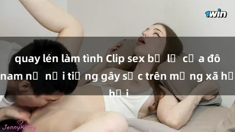 quay lén làm tình Clip sex bị lộ của đôi nam nữ nổi tiếng gây sốc trên mạng xã hội
