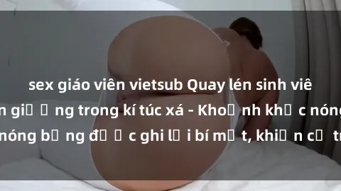 sex giáo viên vietsub Quay lén sinh viên làm tình ngay trên giường trong kí túc xá - Khoảnh khắc nóng bỏng được ghi lại bí mật, khiến cả trường học xôn xao.