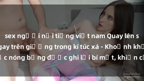 sex người nổi tiếng việt nam Quay lén sinh viên làm tình ngay trên giường trong kí túc xá - Khoảnh khắc nóng bỏng được ghi lại bí mật, khiến cả trường học xôn xao.