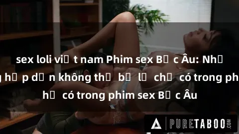sex loli việt nam Phim sex Bắc Âu: Những cảnh nóng hấp dẫn không thể bỏ lỡ chỉ có trong phim sex Bắc Âu
