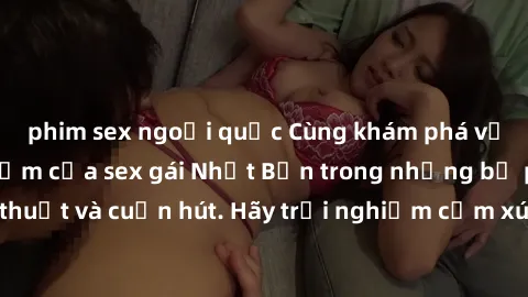 phim sex ngoại quốc Cùng khám phá vẻ đẹp và sức gợi cảm của sex gái Nhật Bản trong những bộ phim đầy nghệ thuật và cuốn hút. Hãy trải nghiệm cảm xúc đầy mới mẻ và sống động từ những cảnh quay tinh tế 