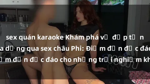 sex quán karaoke Khám phá vẻ đẹp tự nhiên và văn hóa đa dạng qua sex châu Phi: Điểm đến độc đáo cho những trải nghiệm khó quên