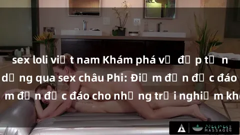sex loli việt nam Khám phá vẻ đẹp tự nhiên và văn hóa đa dạng qua sex châu Phi: Điểm đến độc đáo cho những trải nghiệm khó quên