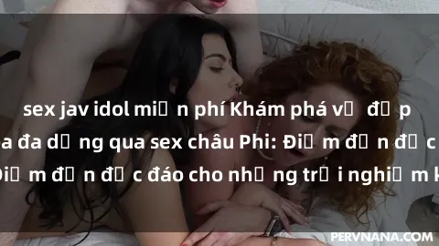 sex jav idol miễn phí Khám phá vẻ đẹp tự nhiên và văn hóa đa dạng qua sex châu Phi: Điểm đến độc đáo cho những trải nghiệm khó quên