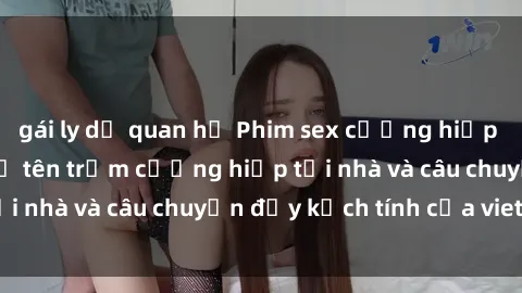 gái ly dị quan hệ Phim sex cưỡng hiếp vietsub: Nữ sinh bị tên trộm cưỡng hiếp tại nhà và câu chuyện đầy kịch tính của vietsub